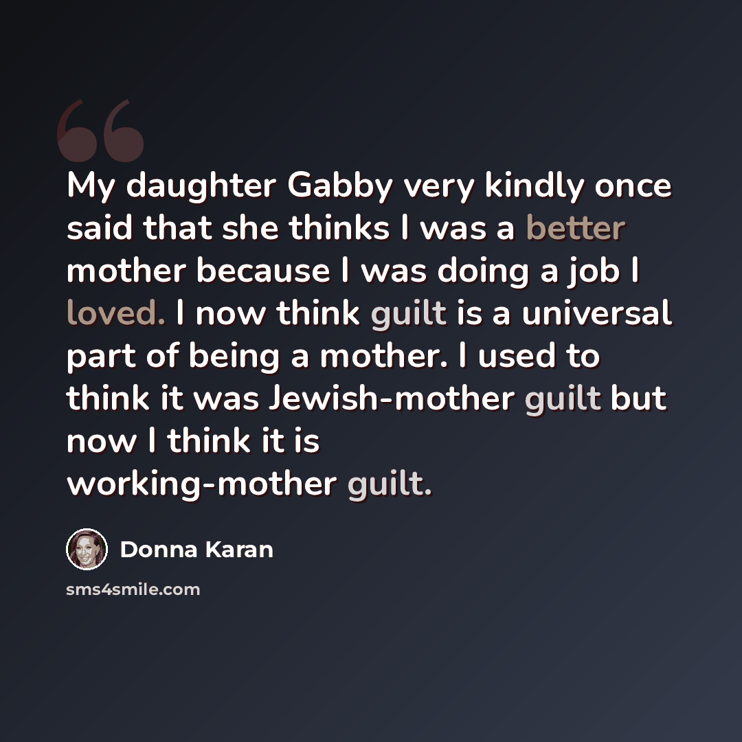“My daughter Gabby very kindly once said that she thinks I was a better mother because I was doing a job I loved. I now think guilt is a universal part of being a mother. I used to think it was Jewish-mother guilt but now I think it is working-mother guilt.” quote by Donna Karan