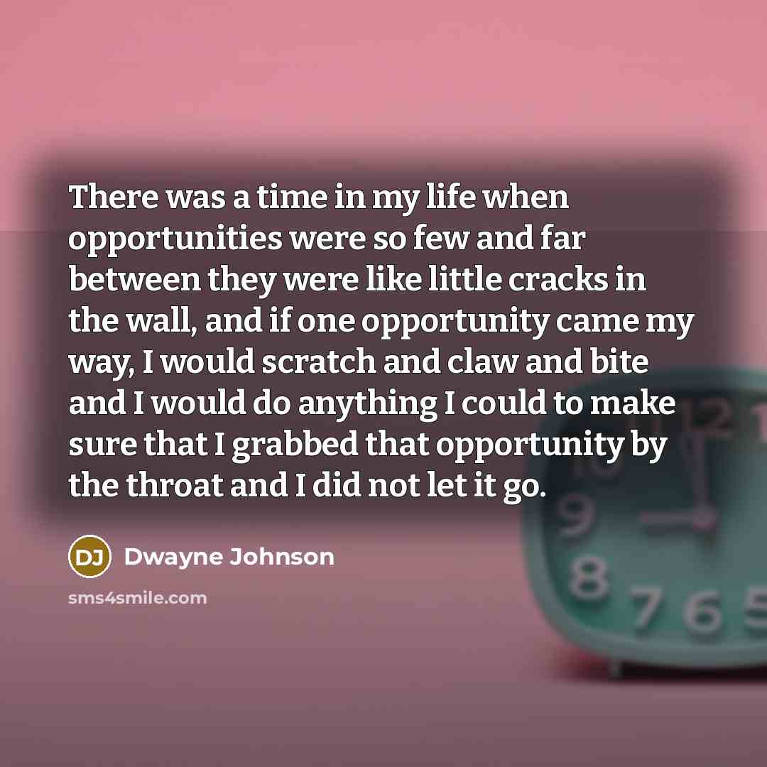 “There was a time in my life when opportunities were so few and far between they were like little cracks in the wall, and if one opportunity came my way, I would scratch and claw and bite and I would do anything I could to make sure that I grabbed that opportunity by the throat and I did not let it…” quote by Dwayne Johnson