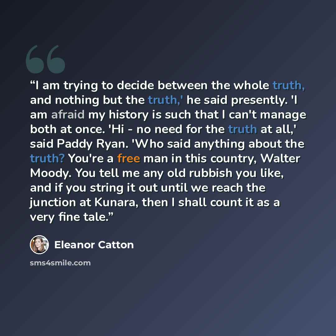 “I am trying to decide between the whole truth, and nothing but the truth,' he said presently. 'I am afraid my history is such that I can't manage both at once. 'Hi - no need for the truth at all,' said Paddy Ryan. 'Who said anything about the truth? You're a free man in this country, Walter Moody…” quote by Eleanor Catton