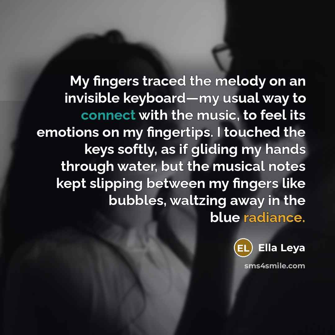 “My fingers traced the melody on an invisible keyboard—my usual way to connect with the music, to feel its emotions on my fingertips. I touched the keys softly, as if gliding my hands through water, but the musical notes kept slipping between my fingers like bubbles, waltzing away in the blue…” quote by Ella Leya
