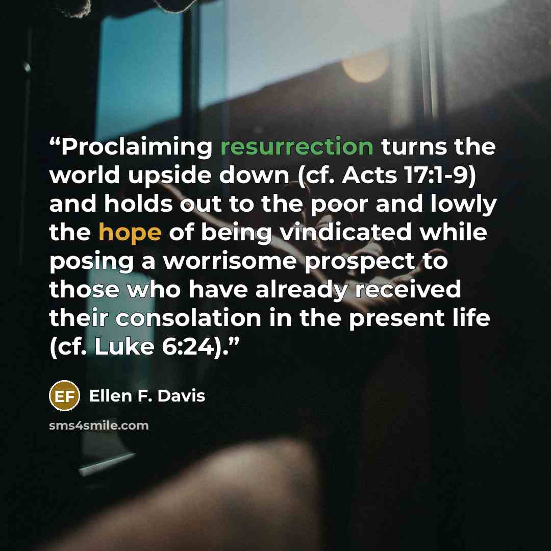 “Proclaiming resurrection turns the world upside down (cf. Acts 17:1-9) and holds out to the poor and lowly the hope of being vindicated while posing a worrisome prospect to those who have already received their consolation in the present life (cf. Luke 6:24).” quote by Ellen F. Davis