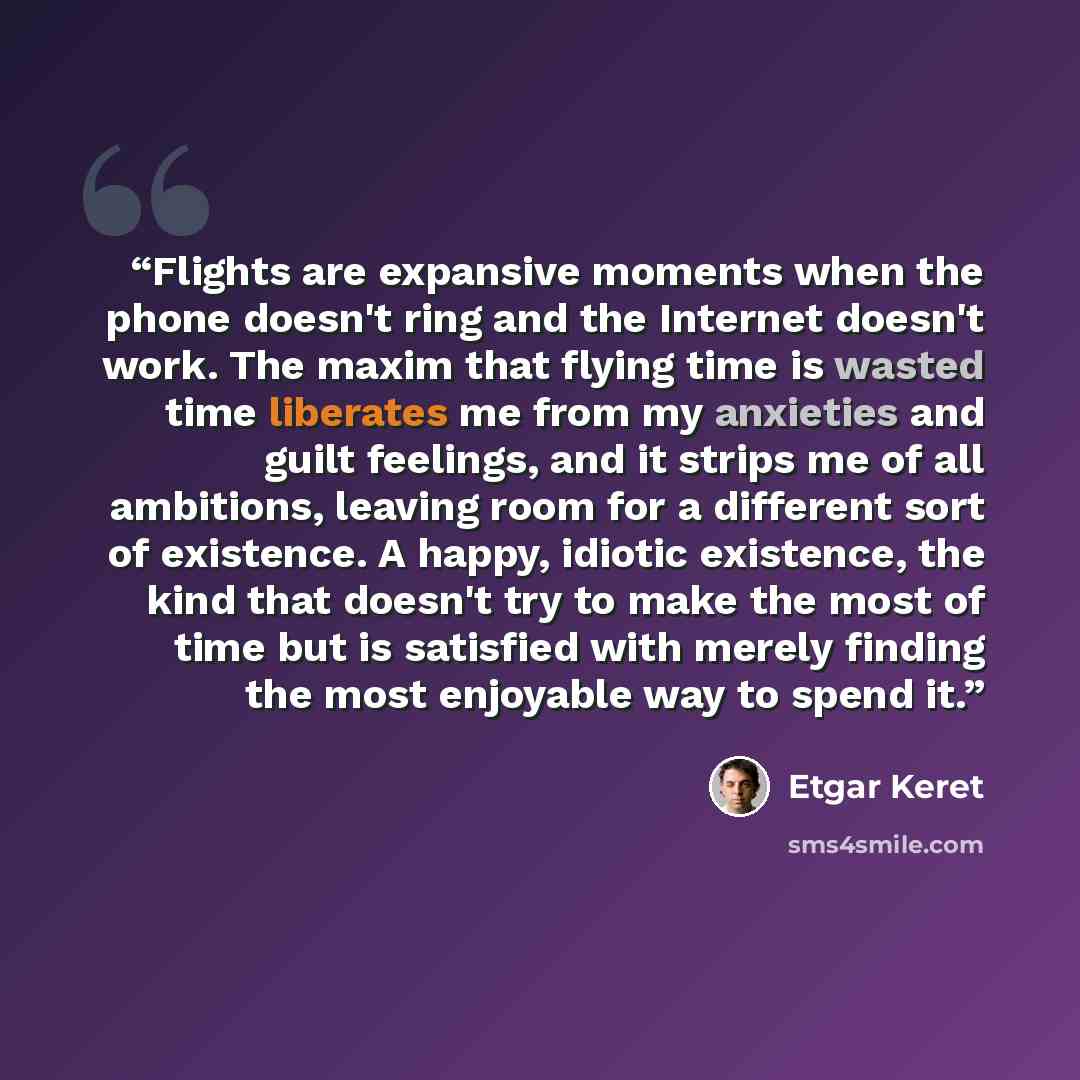 “Flights are expansive moments when the phone doesn't ring and the Internet doesn't work. The maxim that flying time is wasted time liberates me from my anxieties and guilt feelings, and it strips me of all ambitions, leaving room for a different sort of existence. A happy, idiotic existence, the…” quote by Etgar Keret