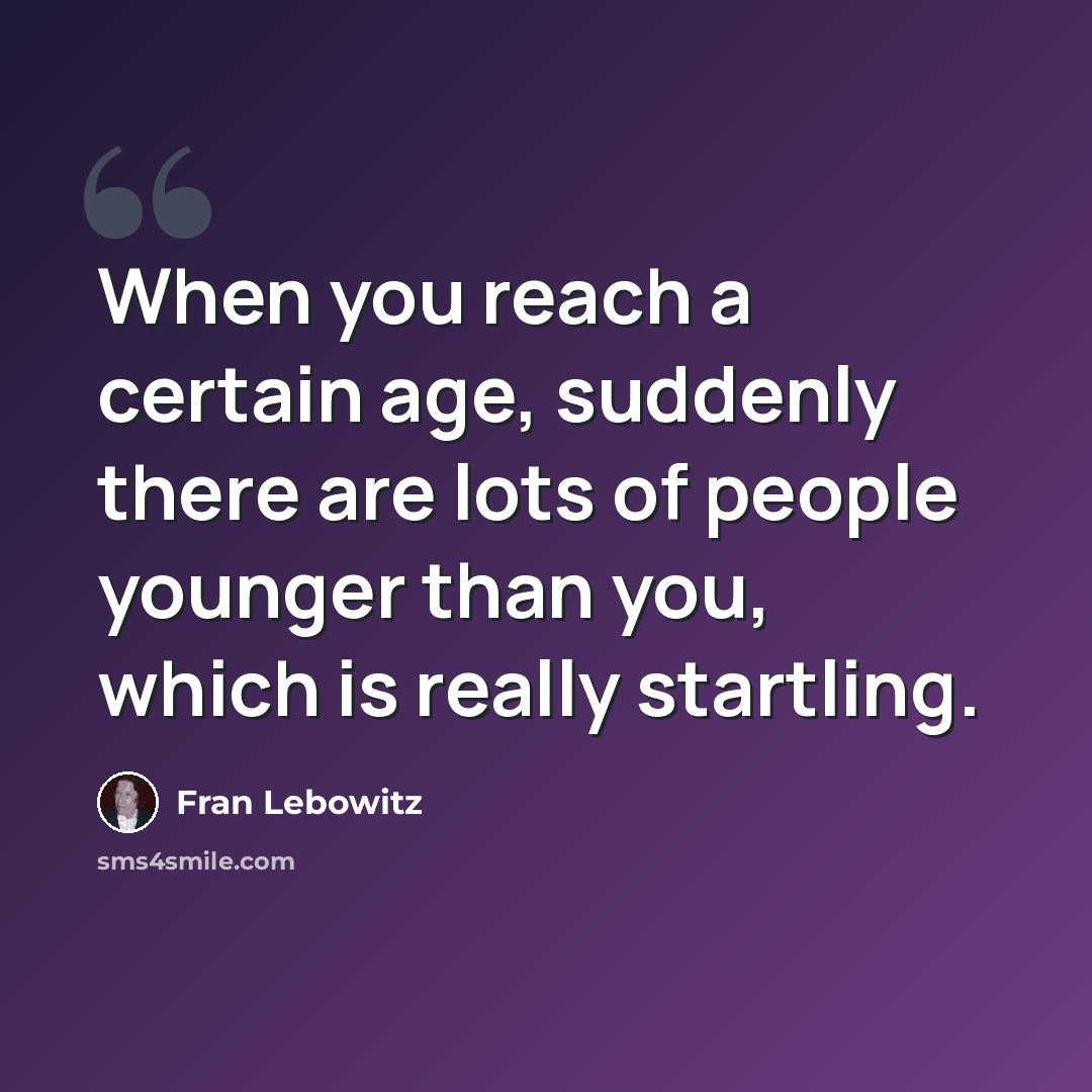 “When you reach a certain age, suddenly there are lots of people younger than you, which is really startling.” quote by Fran Lebowitz