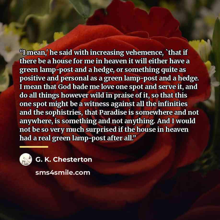 “I mean,' he said with increasing vehemence, 'that if there be a house for me in heaven it will either have a green lamp-post and a hedge, or something quite as positive and personal as a green lamp-post and a hedge. I mean that God bade me love one spot and serve it, and do all things however wild…” quote by G. K. Chesterton