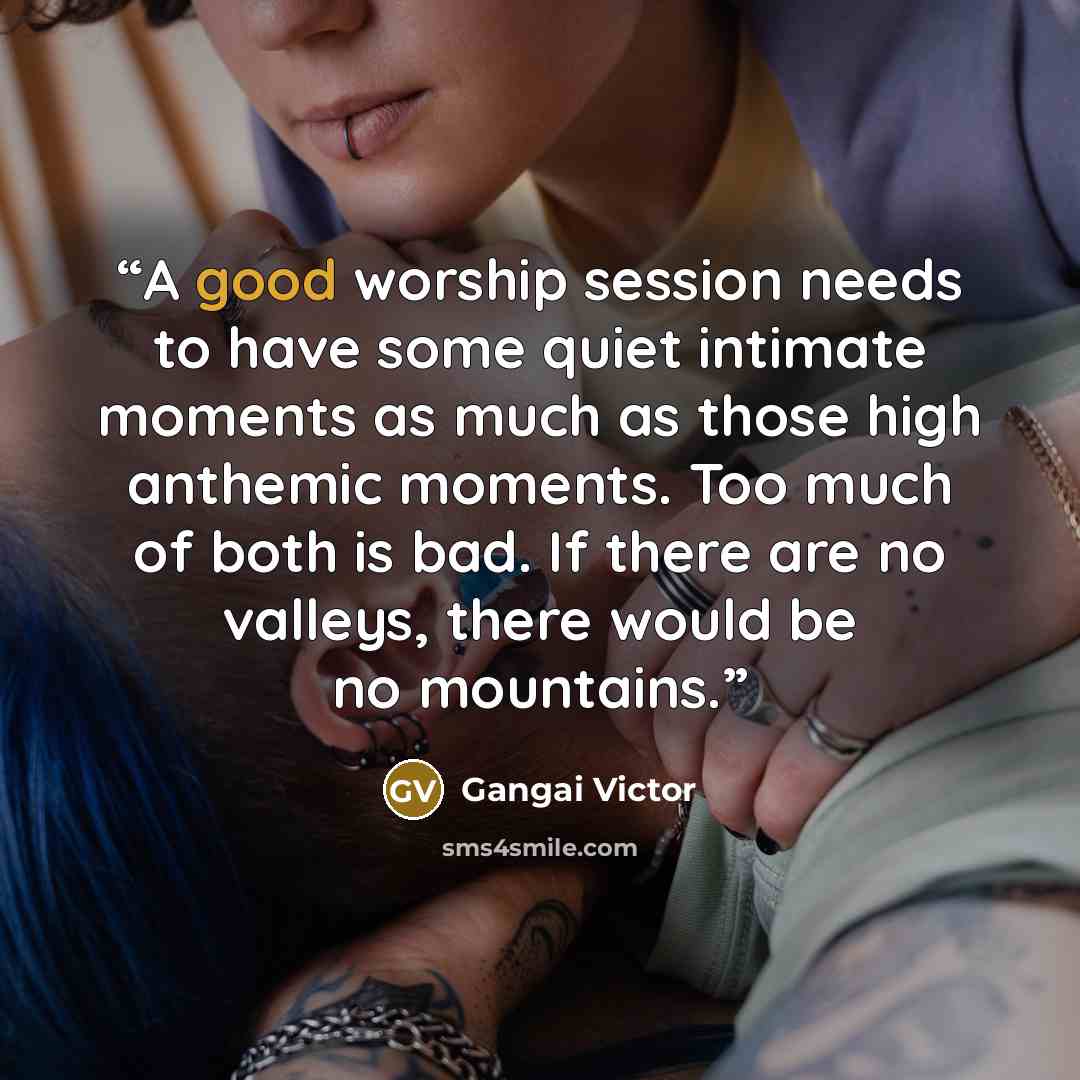 “A good worship session needs to have some quiet intimate moments as much as those high anthemic moments. Too much of both is bad. If there are no valleys, there would be no mountains.” quote by Gangai Victor