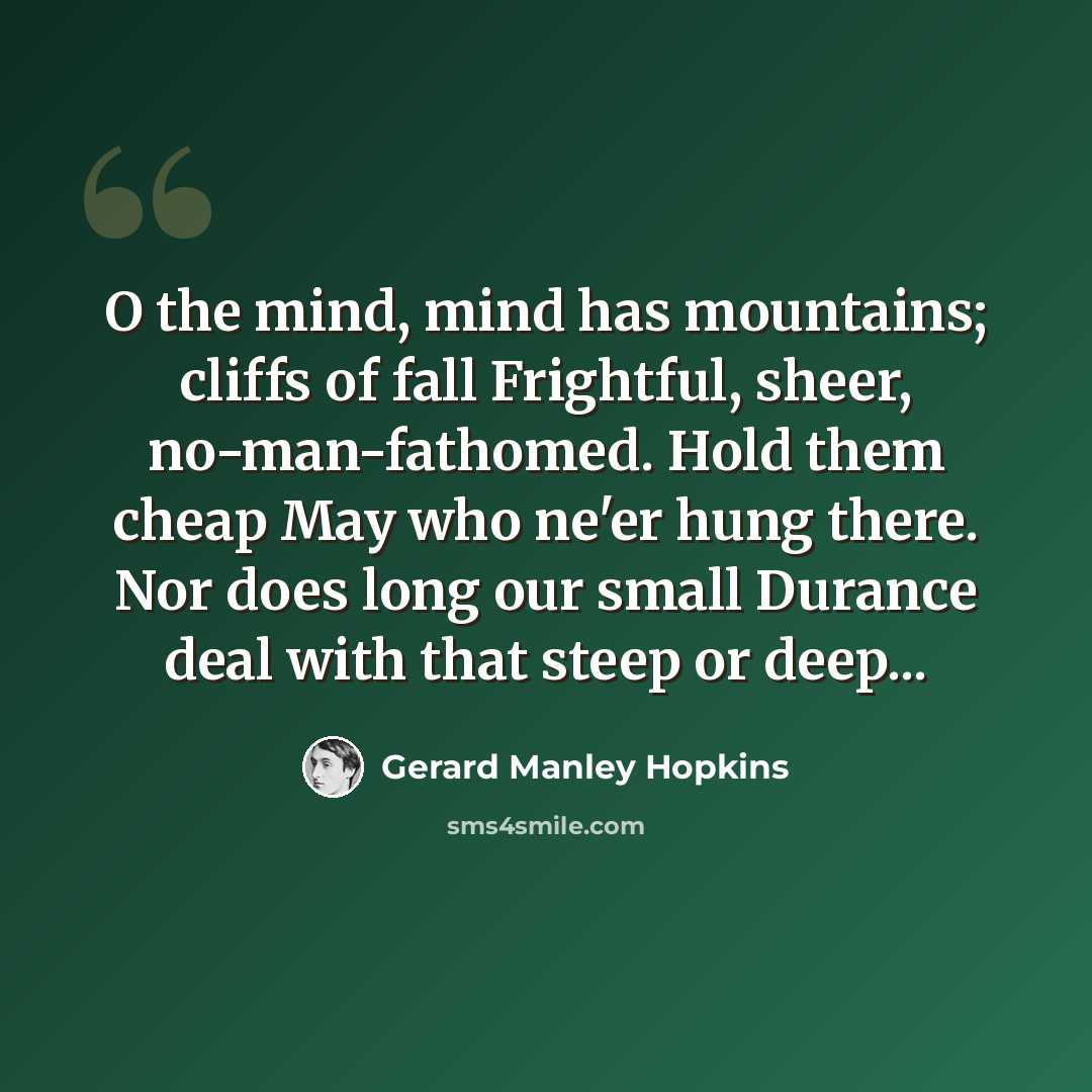 “O the mind, mind has mountains; cliffs of fall Frightful, sheer, no-man-fathomed. Hold them cheap May who ne'er hung there. Nor does long our small Durance deal with that steep or deep...” quote by Gerard Manley Hopkins
