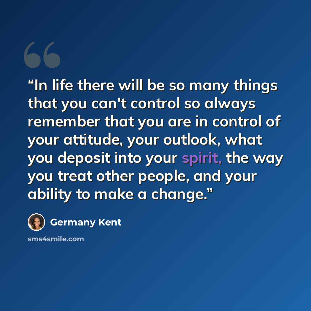 “In life there will be so many things that you can't control so always remember that you are in control of your attitude, your outlook, what you deposit into your spirit, the way you treat other people, and your ability to make a change.” quote by Germany Kent