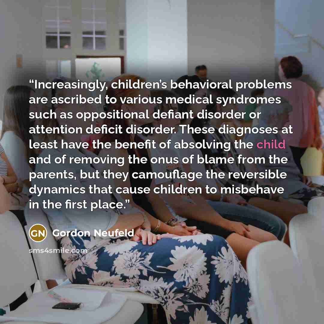 “Increasingly, children’s behavioral problems are ascribed to various medical syndromes such as oppositional defiant disorder or attention deficit disorder. These diagnoses at least have the benefit of absolving the child and of removing the onus of blame from the parents, but they camouflage the…” quote by Gordon Neufeld