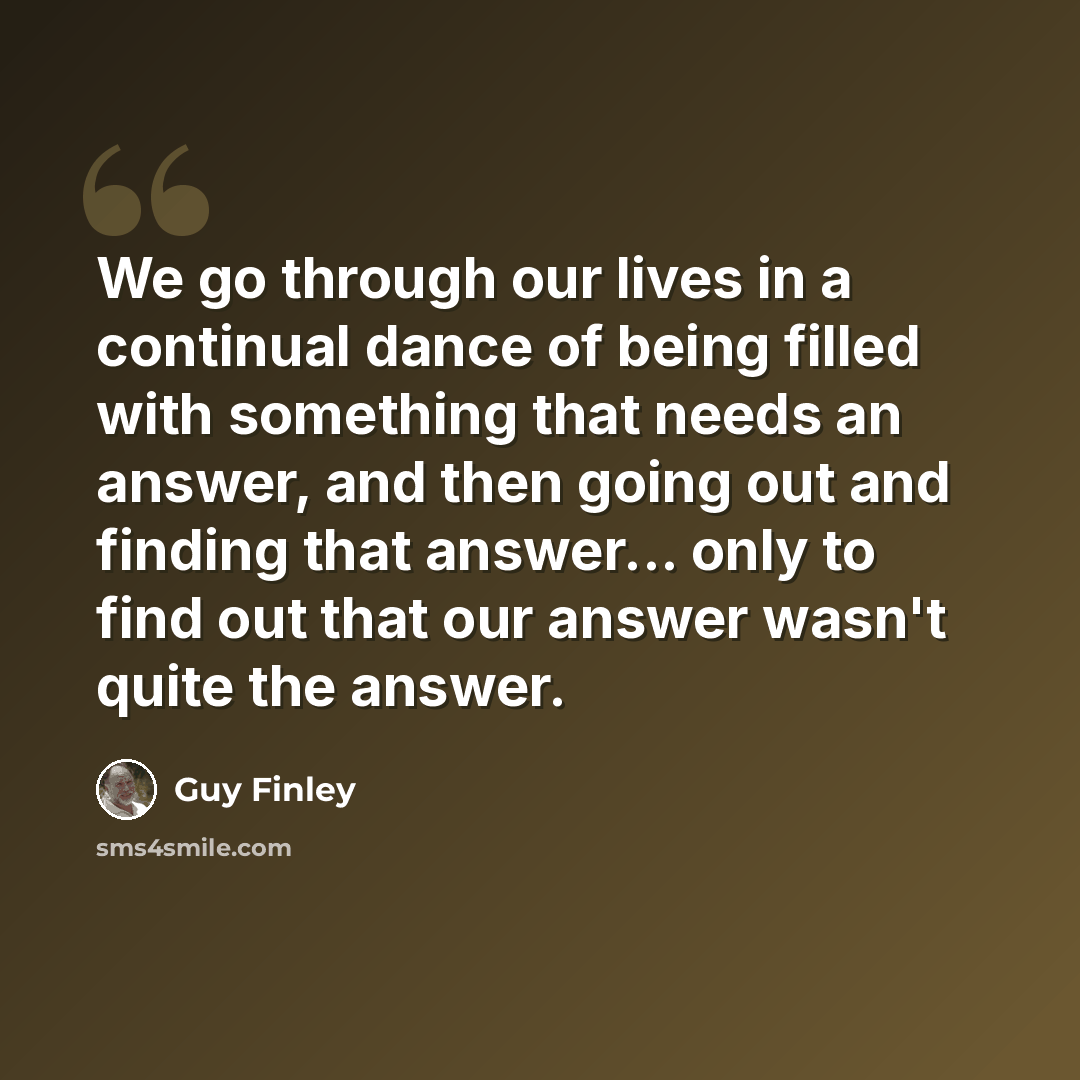 “We go through our lives in a continual dance of being filled with something that needs an answer, and then going out and finding that answer... only to find out that our answer wasn't quite the answer.” quote by Guy Finley