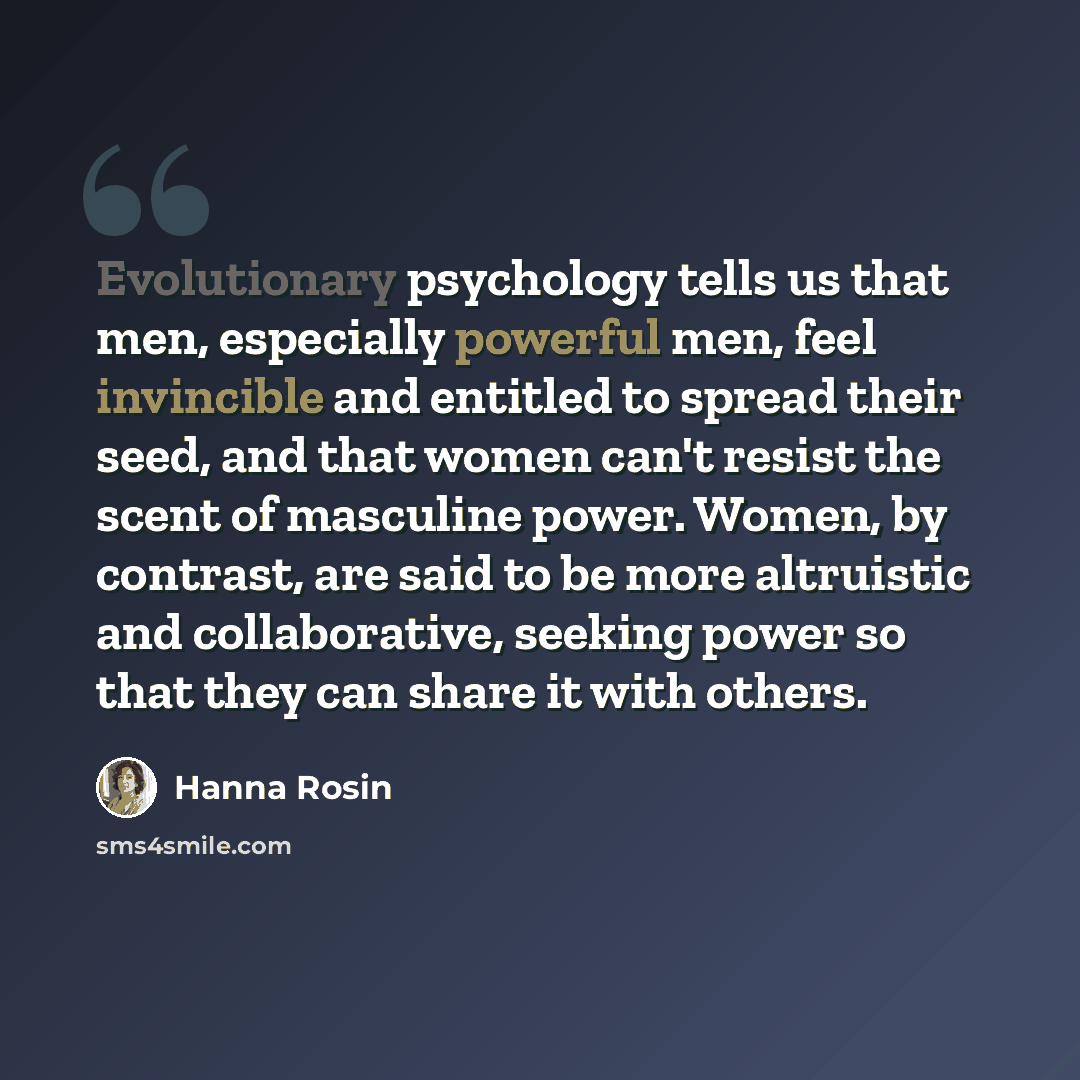 “Evolutionary psychology tells us that men, especially powerful men, feel invincible and entitled to spread their seed, and that women can't resist the scent of masculine power. Women, by contrast, are said to be more altruistic and collaborative, seeking power so that they can share it with others.” quote by Hanna Rosin