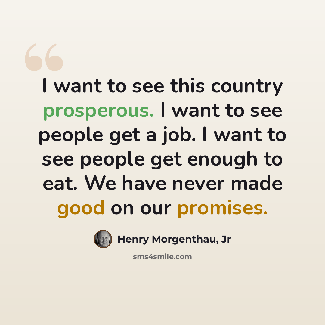 “I want to see this country prosperous. I want to see people get a job. I want to see people get enough to eat. We have never made good on our promises.” quote by Henry Morgenthau, Jr