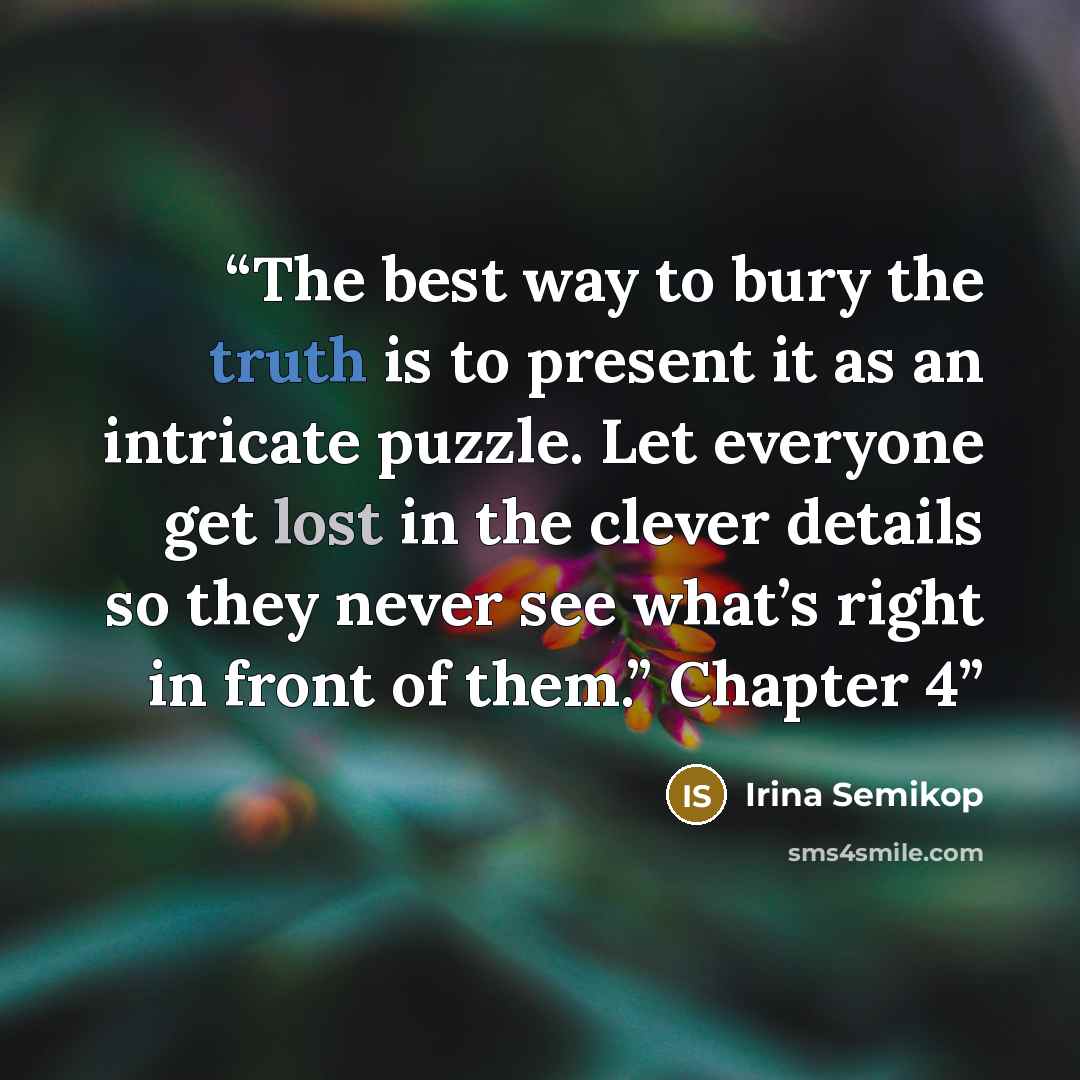 “The best way to bury the truth is to present it as an intricate puzzle. Let everyone get lost in the clever details so they never see what’s right in front of them.” Chapter 4” quote by Irina Semikop