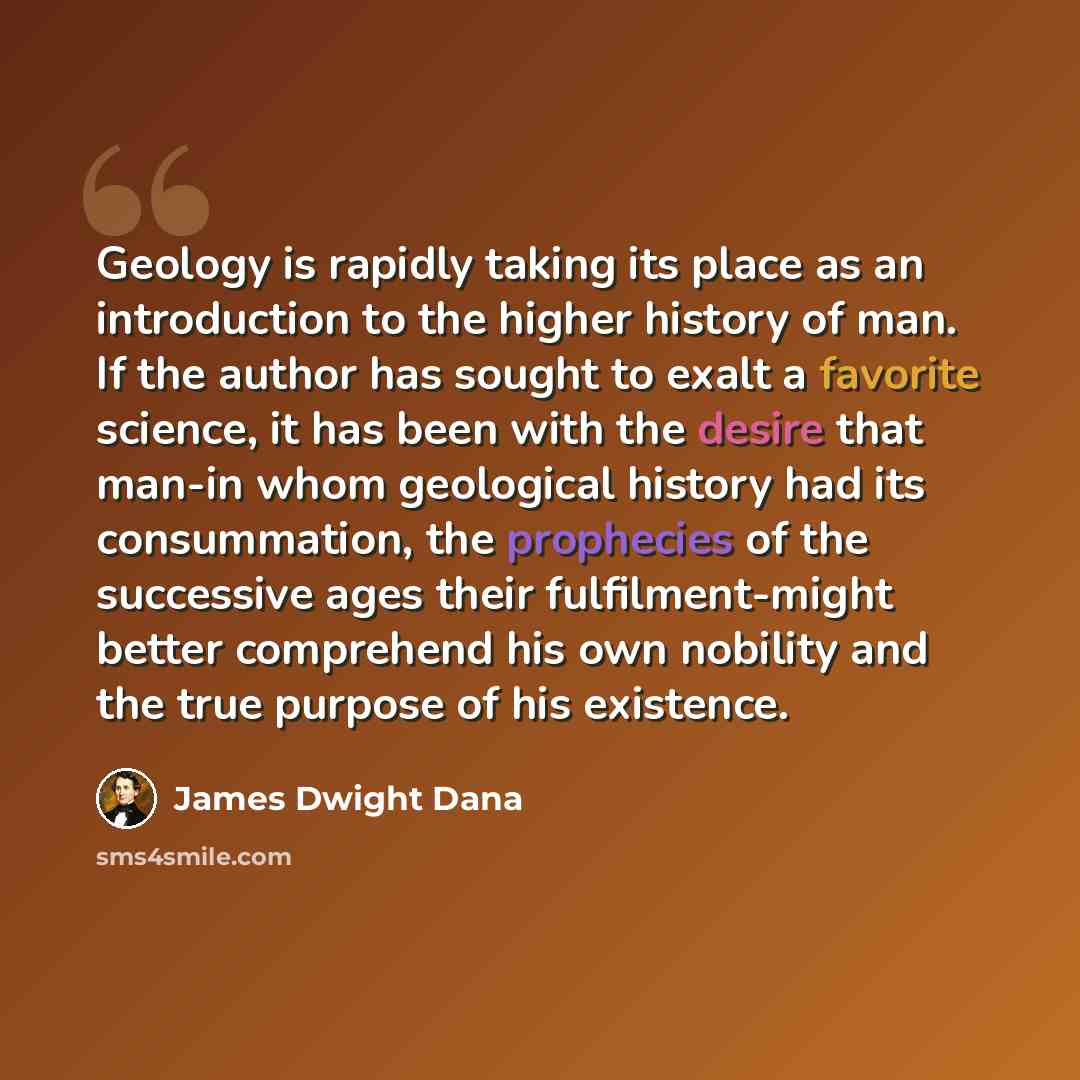 “Geology is rapidly taking its place as an introduction to the higher history of man. If the author has sought to exalt a favorite science, it has been with the desire that man-in whom geological history had its consummation, the prophecies of the successive ages their fulfilment-might better…” quote by James Dwight Dana