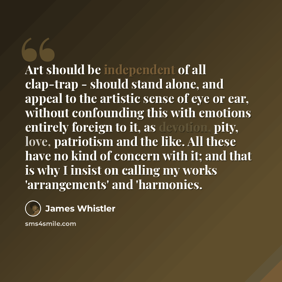 “Art should be independent of all clap-trap - should stand alone, and appeal to the artistic sense of eye or ear, without confounding this with emotions entirely foreign to it, as devotion, pity, love, patriotism and the like. All these have no kind of concern with it; and that is why I insist on…” quote by James Whistler