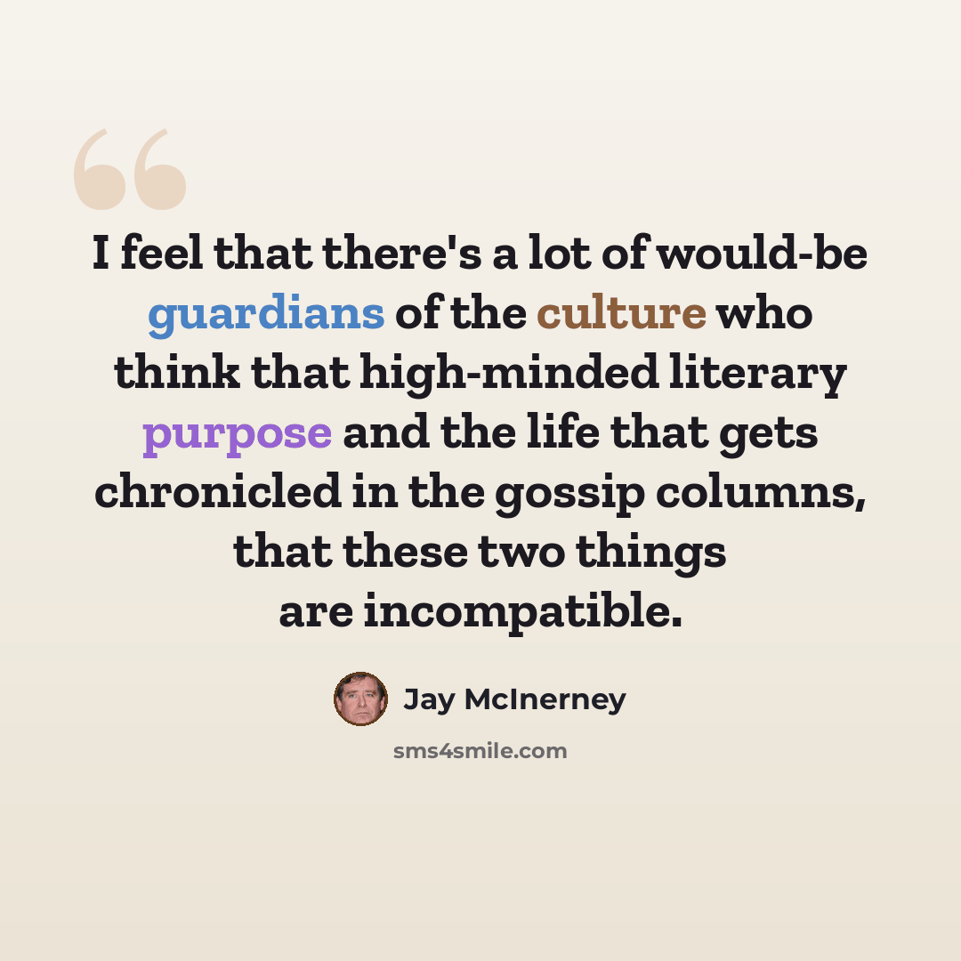 “I feel that there's a lot of would-be guardians of the culture who think that high-minded literary purpose and the life that gets chronicled in the gossip columns, that these two things are incompatible.” quote by Jay McInerney