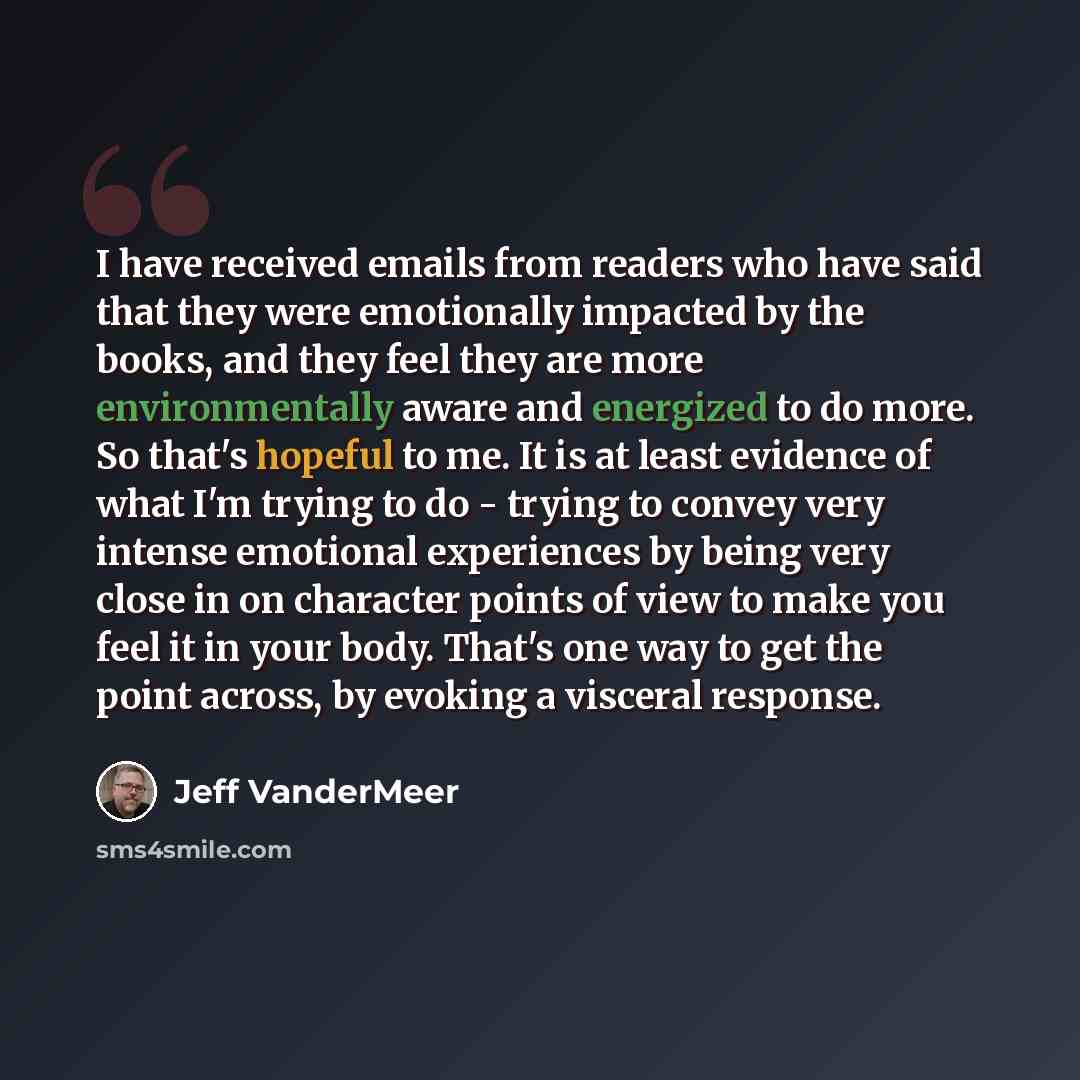“I have received emails from readers who have said that they were emotionally impacted by the books, and they feel they are more environmentally aware and energized to do more. So that's hopeful to me. It is at least evidence of what I'm trying to do - trying to convey very intense emotional…” quote by Jeff VanderMeer