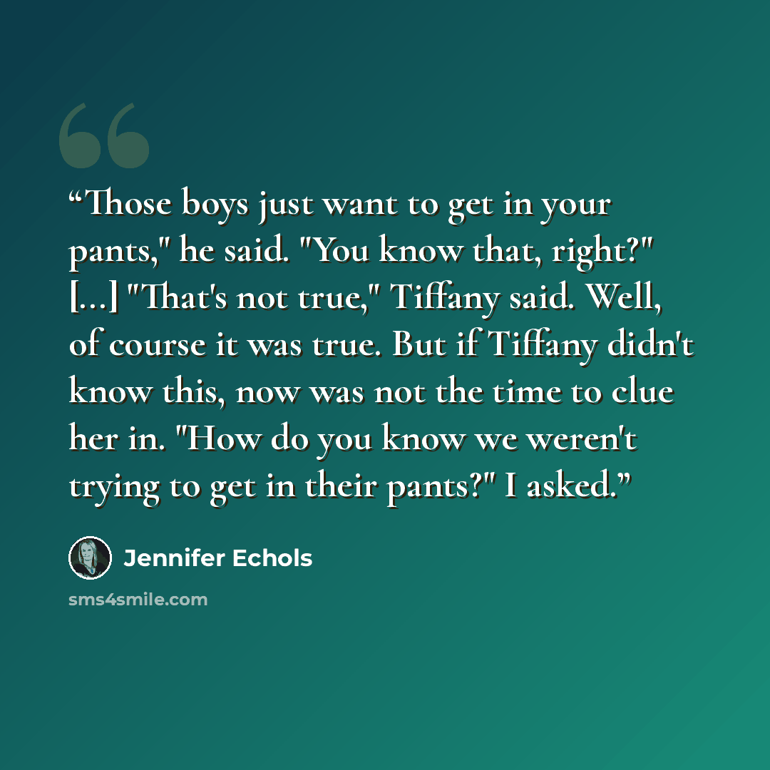 “Those boys just want to get in your pants," he said. "You know that, right?" [...] "That's not true," Tiffany said. Well, of course it was true. But if Tiffany didn't know this, now was not the time to clue her in. "How do you know we weren't trying to get in their pants?" I asked.” quote by Jennifer Echols