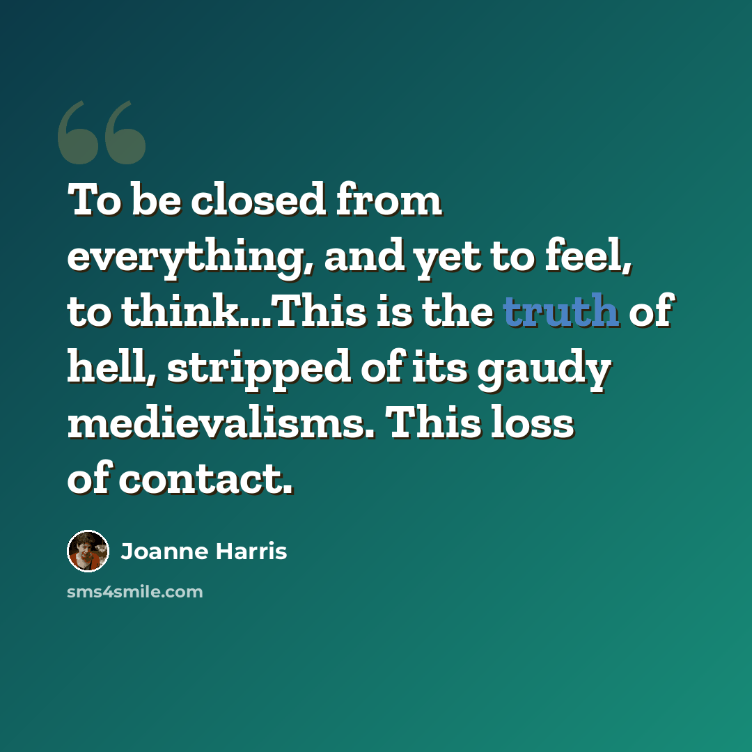 “To be closed from everything, and yet to feel, to think...This is the truth of hell, stripped of its gaudy medievalisms. This loss of contact.” quote by Joanne Harris