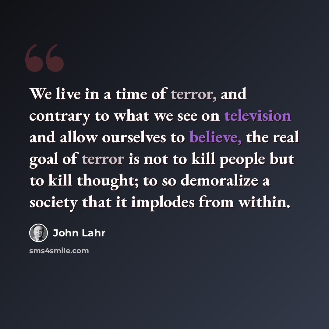 “We live in a time of terror, and contrary to what we see on television and allow ourselves to believe, the real goal of terror is not to kill people but to kill thought; to so demoralize a society that it implodes from within.” quote by John Lahr