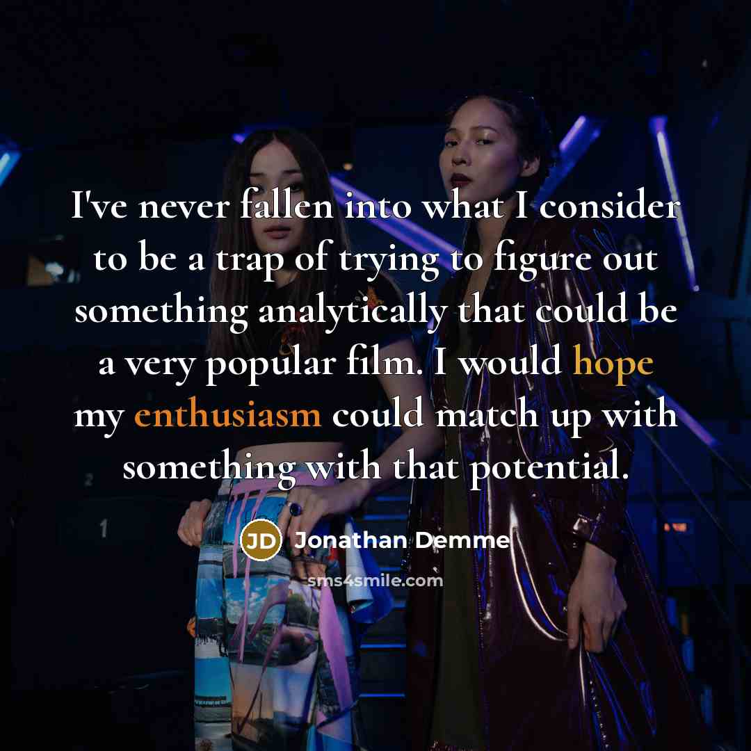 “I've never fallen into what I consider to be a trap of trying to figure out something analytically that could be a very popular film. I would hope my enthusiasm could match up with something with that potential.” quote by Jonathan Demme