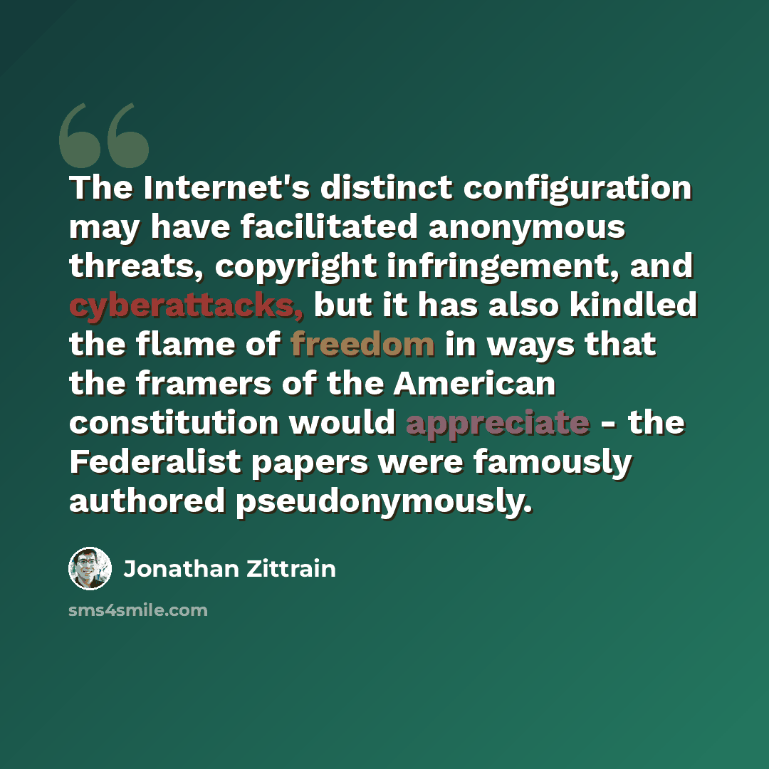 “The Internet's distinct configuration may have facilitated anonymous threats, copyright infringement, and cyberattacks, but it has also kindled the flame of freedom in ways that the framers of the American constitution would appreciate - the Federalist papers were famously authored pseudonymously.” quote by Jonathan Zittrain