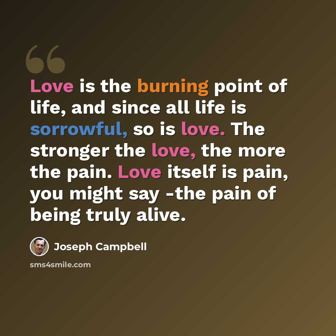 “Love is the burning point of life, and since all life is sorrowful, so is love. The stronger the love, the more the pain. Love itself is pain, you might say -the pain of being truly alive.” quote by Joseph Campbell