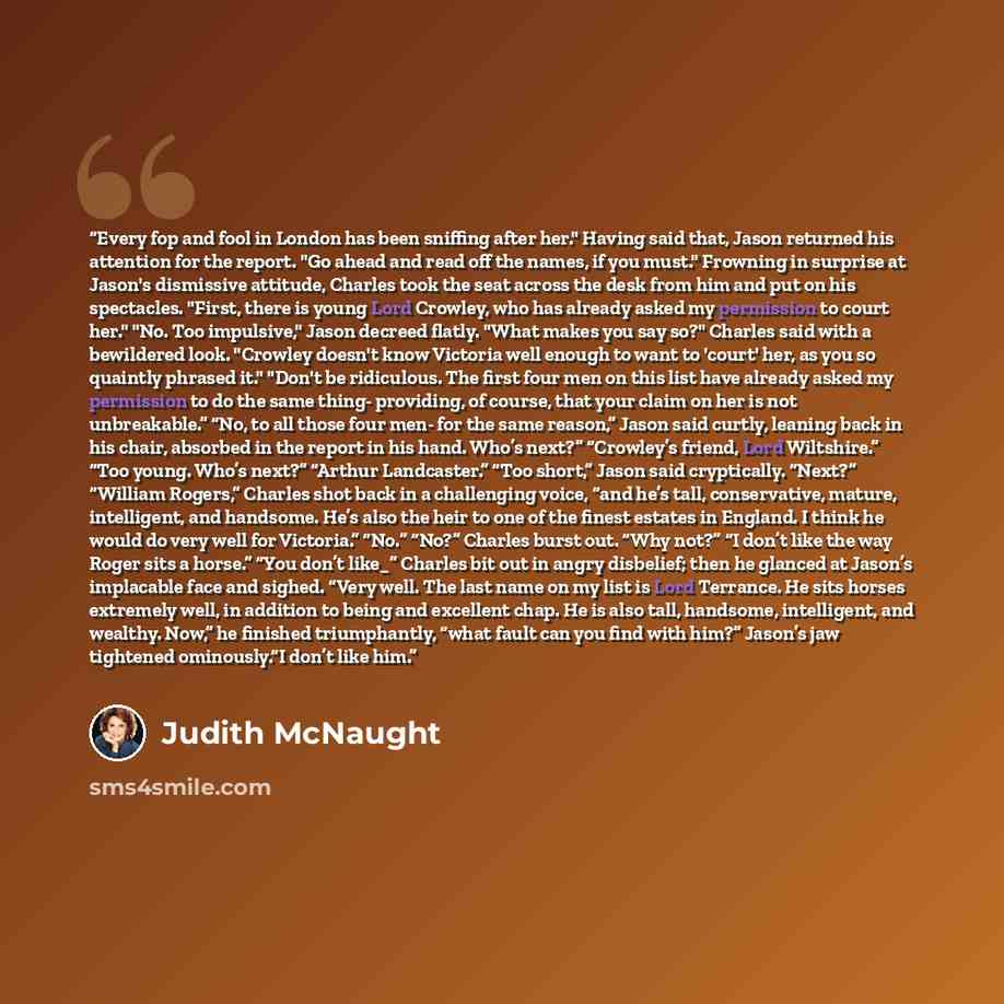 “Every fop and fool in London has been sniffing after her." Having said that, Jason returned his attention for the report. "Go ahead and read off the names, if you must." Frowning in surprise at Jason's dismissive attitude, Charles took the seat across the desk from him and put on his spectacles…” quote by Judith McNaught