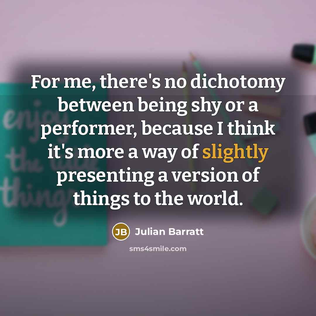 “For me, there's no dichotomy between being shy or a performer, because I think it's more a way of slightly presenting a version of things to the world.” quote by Julian Barratt