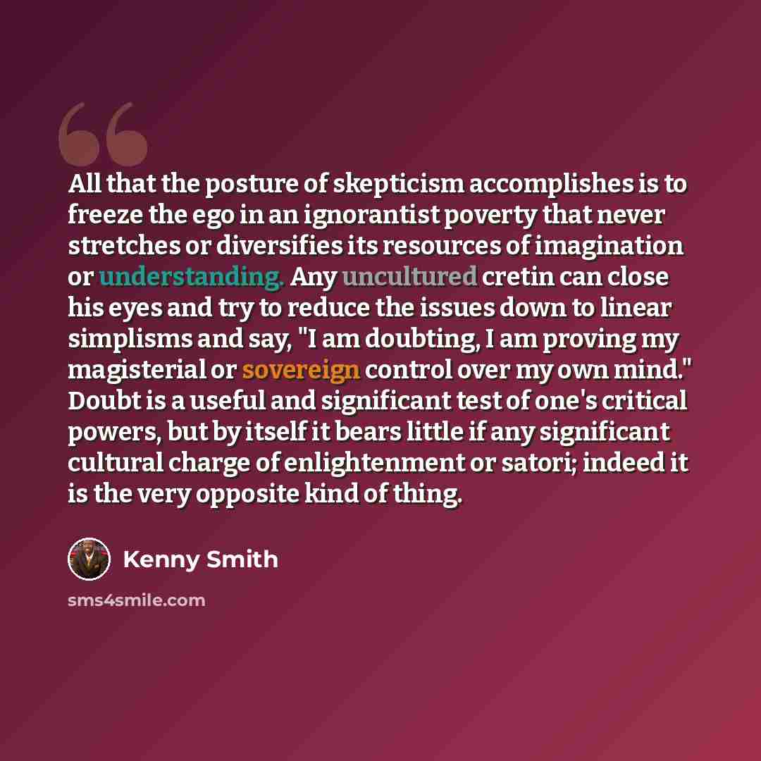 “All that the posture of skepticism accomplishes is to freeze the ego in an ignorantist poverty that never stretches or diversifies its resources of imagination or understanding. Any uncultured cretin can close his eyes and try to reduce the issues down to linear simplisms and say, "I am doubting…” quote by Kenny Smith