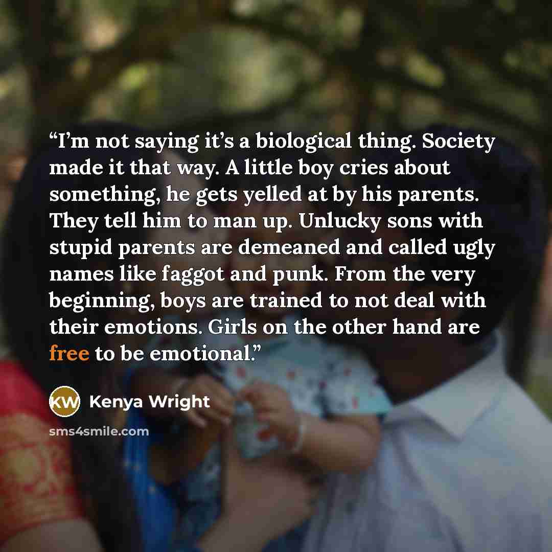 “I’m not saying it’s a biological thing. Society made it that way. A little boy cries about something, he gets yelled at by his parents. They tell him to man up. Unlucky sons with stupid parents are demeaned and called ugly names like faggot and punk. From the very beginning, boys are trained to…” quote by Kenya Wright