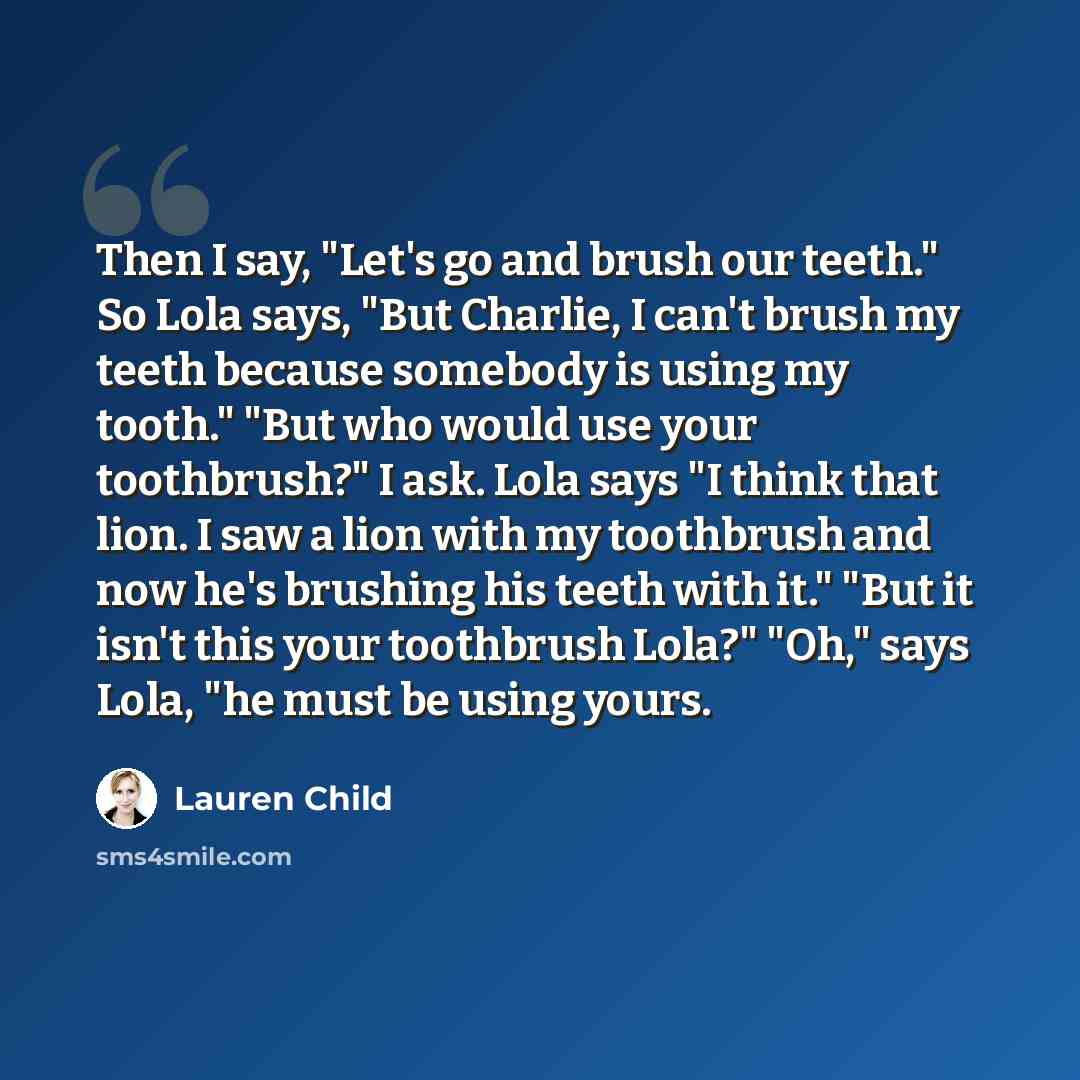“Then I say, "Let's go and brush our teeth." So Lola says, "But Charlie, I can't brush my teeth because somebody is using my tooth." "But who would use your toothbrush?" I ask. Lola says "I think that lion. I saw a lion with my toothbrush and now he's brushing his teeth with it." "But it isn't this…” quote by Lauren Child