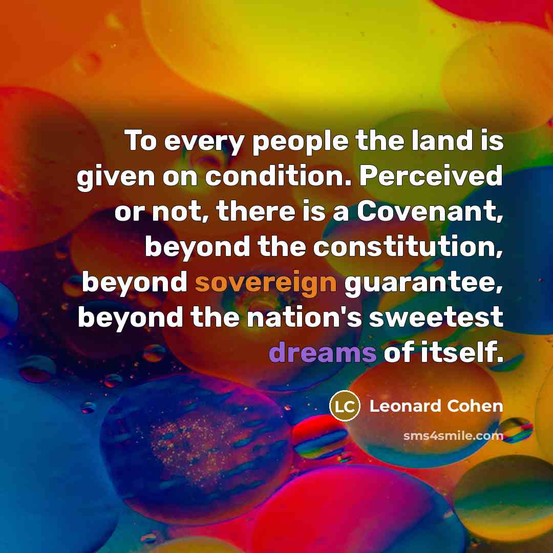 “To every people the land is given on condition. Perceived or not, there is a Covenant, beyond the constitution, beyond sovereign guarantee, beyond the nation's sweetest dreams of itself.” quote by Leonard Cohen