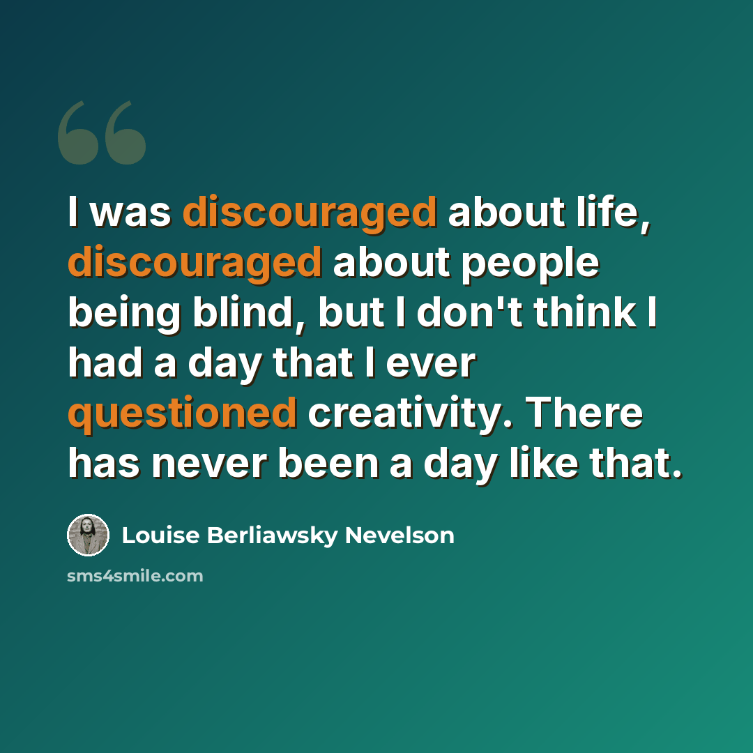 “I was discouraged about life, discouraged about people being blind, but I don't think I had a day that I ever questioned creativity. There has never been a day like that.” quote by Louise Berliawsky Nevelson