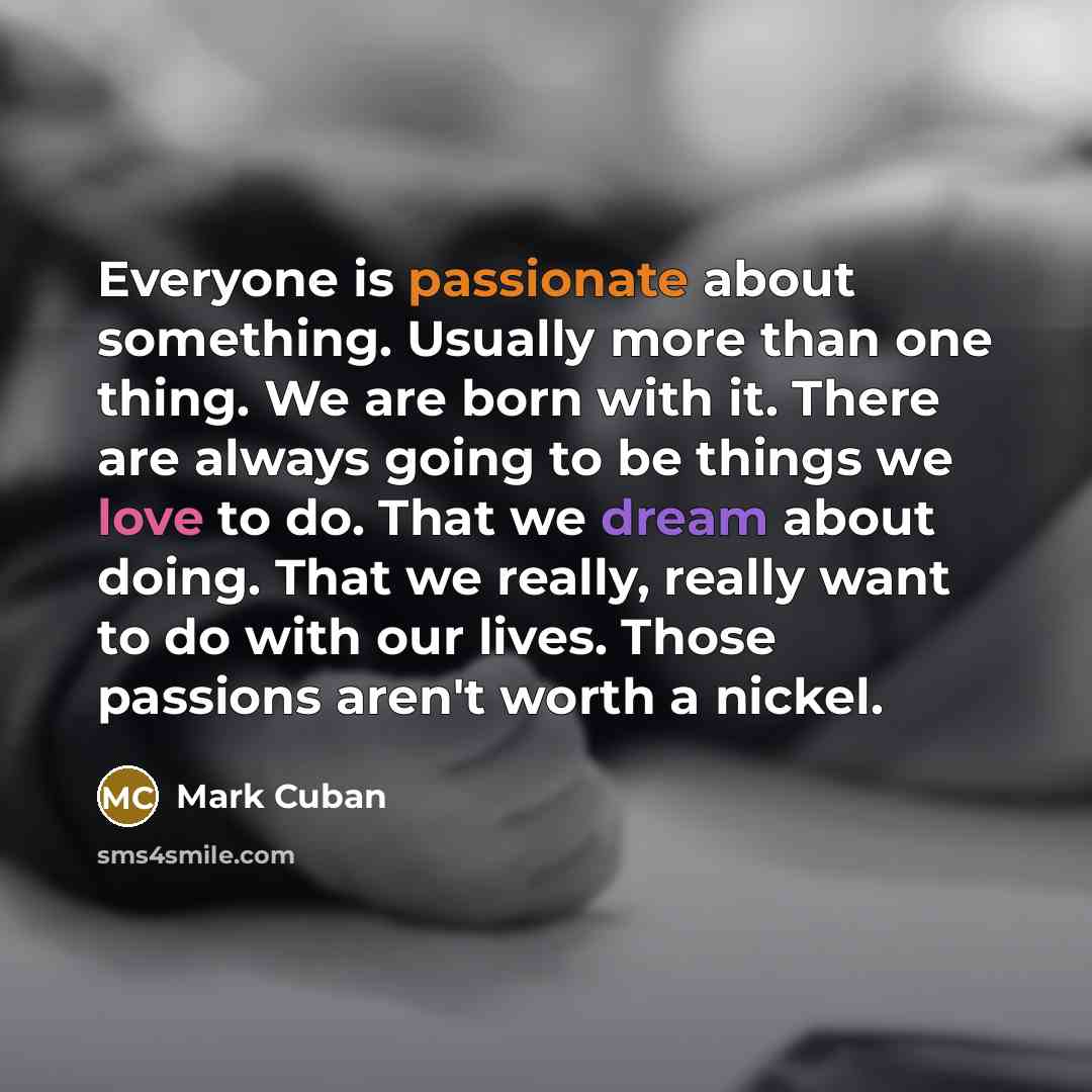 “Everyone is passionate about something. Usually more than one thing. We are born with it. There are always going to be things we love to do. That we dream about doing. That we really, really want to do with our lives. Those passions aren't worth a nickel.” quote by Mark Cuban