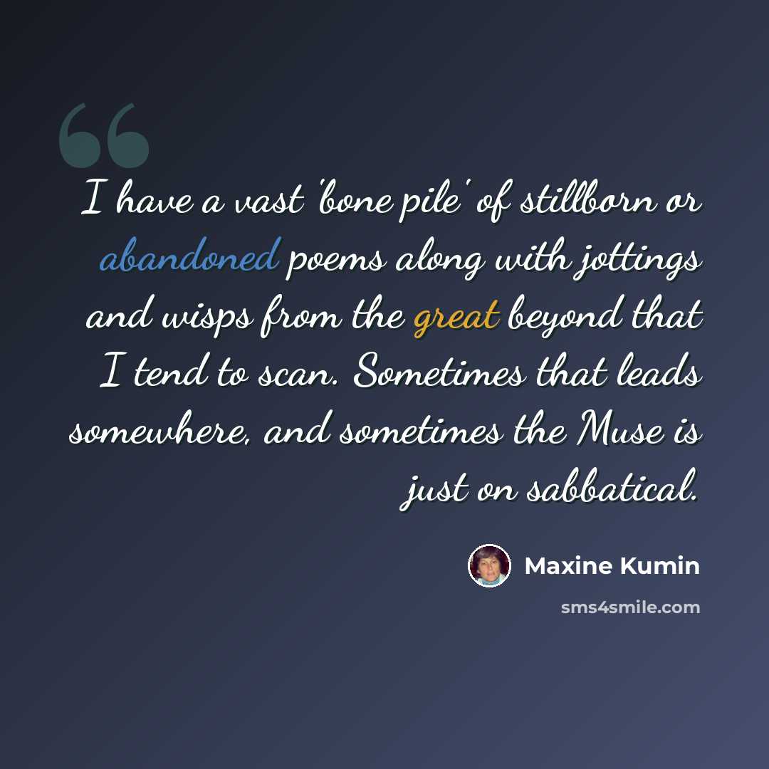 “I have a vast 'bone pile' of stillborn or abandoned poems along with jottings and wisps from the great beyond that I tend to scan. Sometimes that leads somewhere, and sometimes the Muse is just on sabbatical.” quote by Maxine Kumin