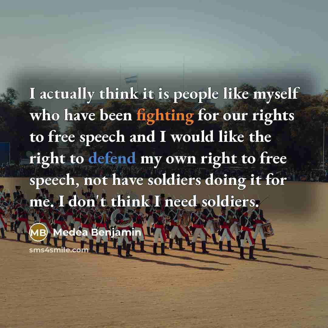 “I actually think it is people like myself who have been fighting for our rights to free speech and I would like the right to defend my own right to free speech, not have soldiers doing it for me. I don't think I need soldiers.” quote by Medea Benjamin