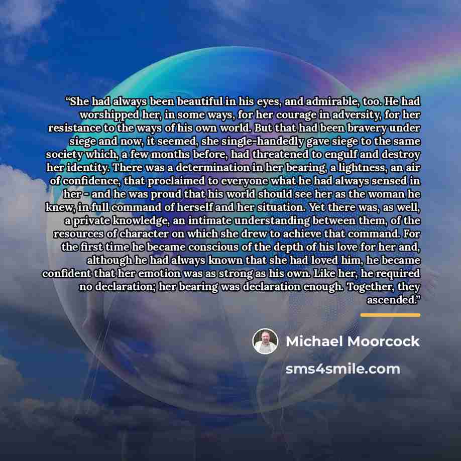“She had always been beautiful in his eyes, and admirable, too. He had worshipped her, in some ways, for her courage in adversity, for her resistance to the ways of his own world. But that had been bravery under siege and now, it seemed, she single-handedly gave siege to the same society which, a…” quote by Michael Moorcock