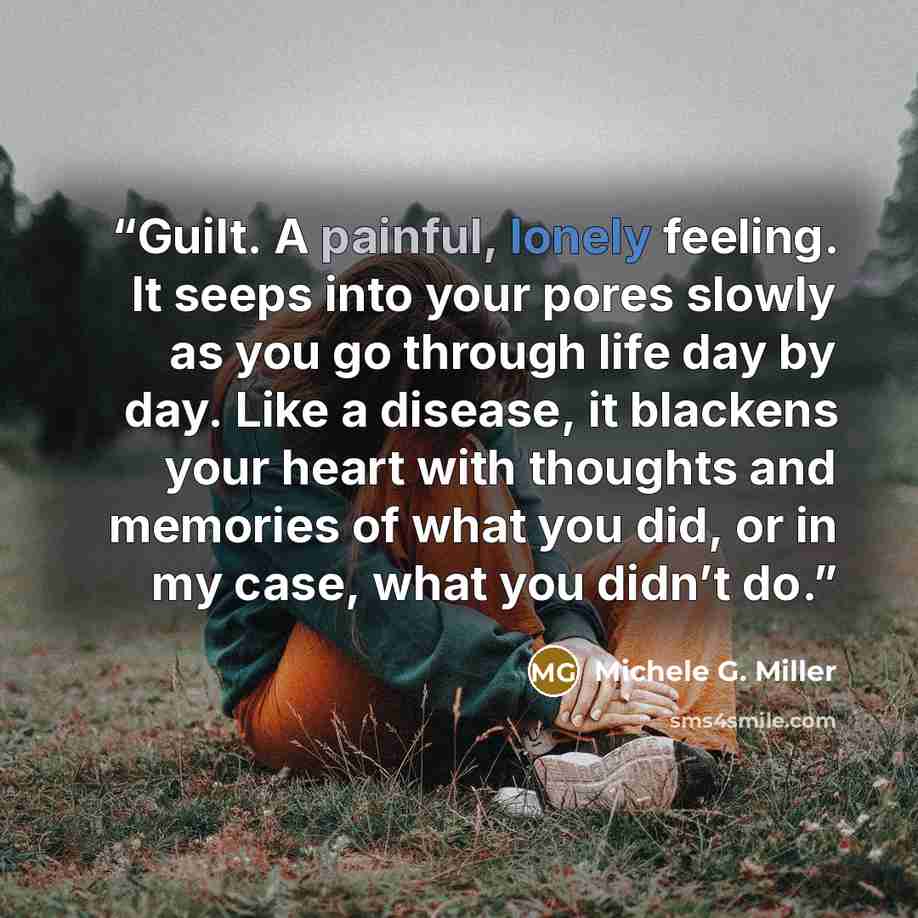 “Guilt. A painful, lonely feeling. It seeps into your pores slowly as you go through life day by day. Like a disease, it blackens your heart with thoughts and memories of what you did, or in my case, what you didn’t do.” quote by Michele G. Miller