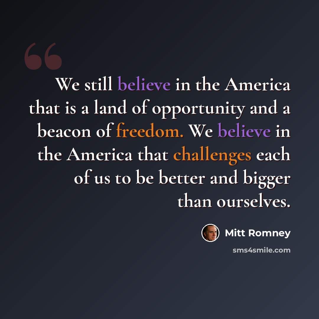 “We still believe in the America that is a land of opportunity and a beacon of freedom. We believe in the America that challenges each of us to be better and bigger than ourselves.” quote by Mitt Romney