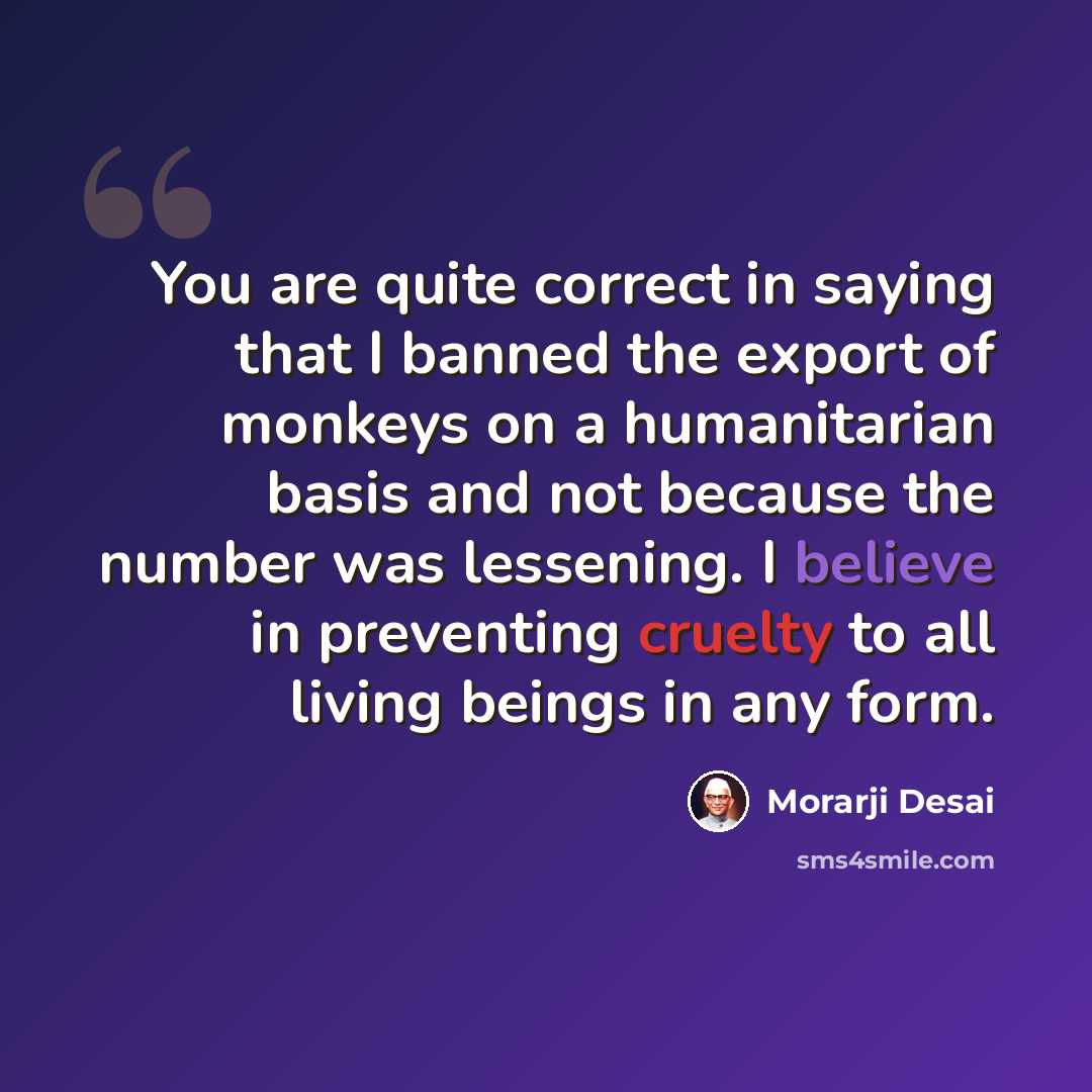 “You are quite correct in saying that I banned the export of monkeys on a humanitarian basis and not because the number was lessening. I believe in preventing cruelty to all living beings in any form.” quote by Morarji Desai