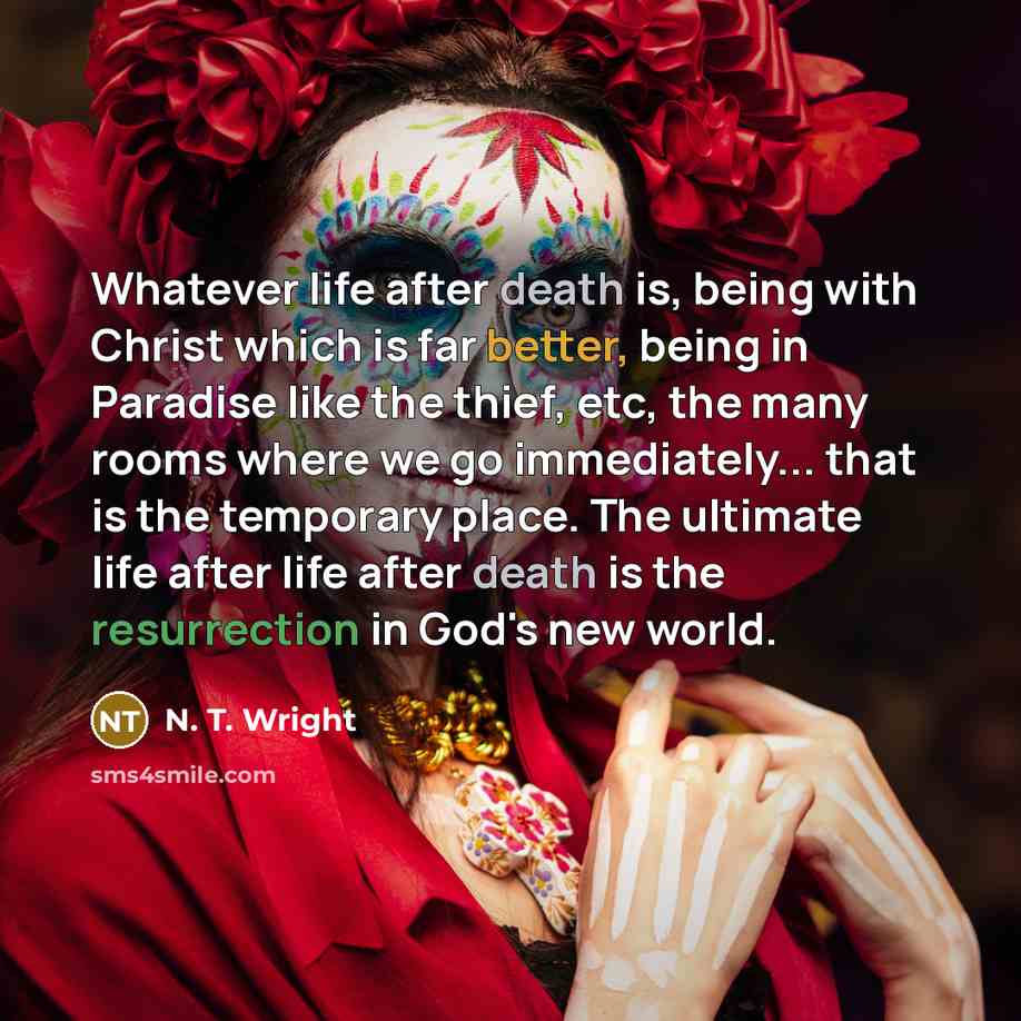 “Whatever life after death is, being with Christ which is far better, being in Paradise like the thief, etc, the many rooms where we go immediately... that is the temporary place. The ultimate life after life after death is the resurrection in God's new world.” quote by N. T. Wright