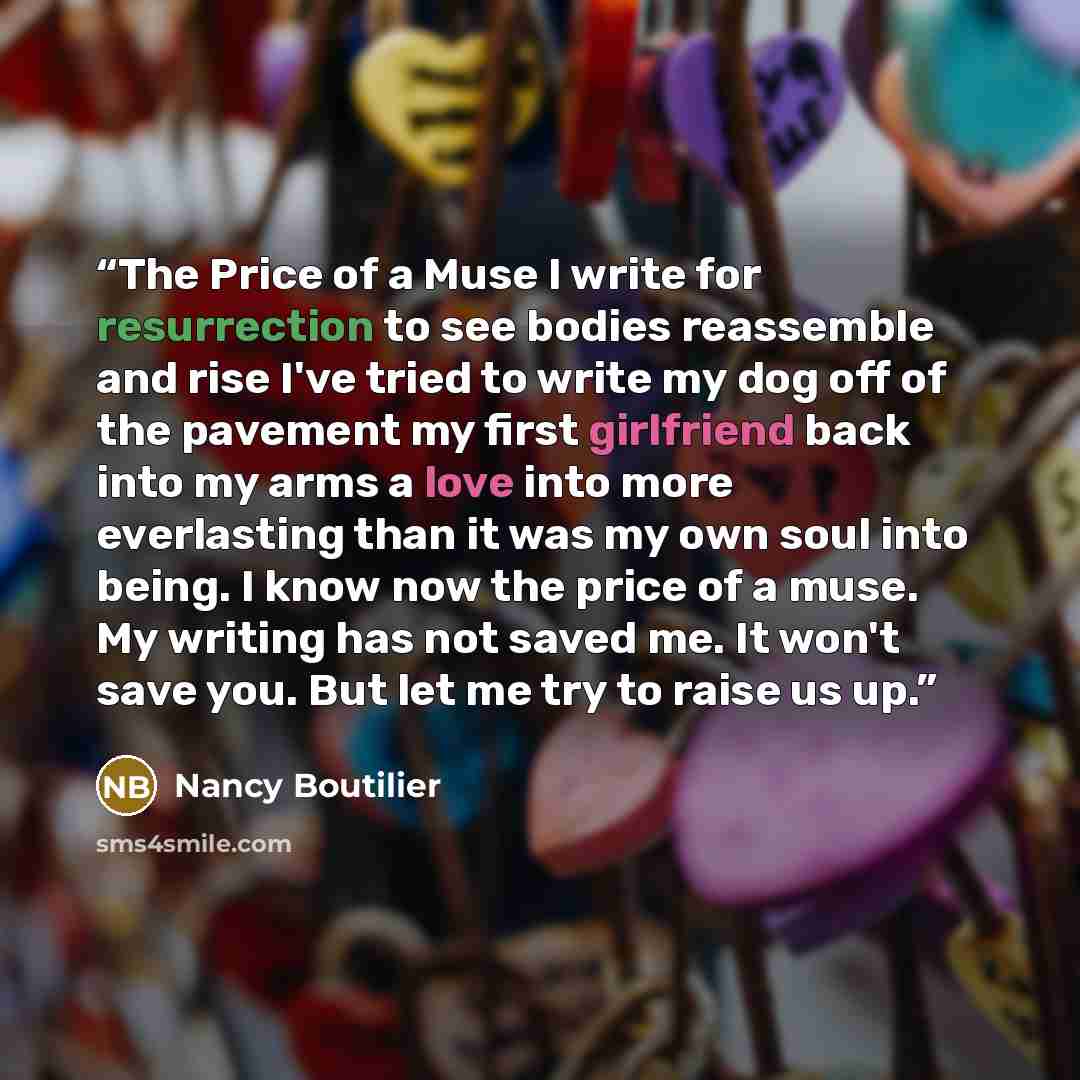 “The Price of a Muse I write for resurrection to see bodies reassemble and rise I've tried to write my dog off of the pavement my first girlfriend back into my arms a love into more everlasting than it was my own soul into being. I know now the price of a muse. My writing has not saved me. It won't…” quote by Nancy Boutilier