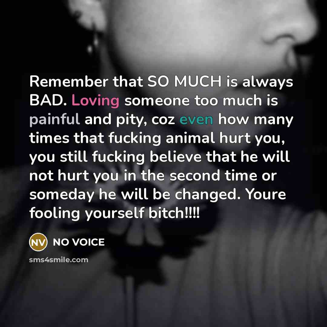 “Remember that SO MUCH is always BAD. Loving someone too much is painful and pity, coz even how many times that fucking animal hurt you, you still fucking believe that he will not hurt you in the second time or someday he will be changed. Youre fooling yourself bitch!!!!” quote by NO VOICE