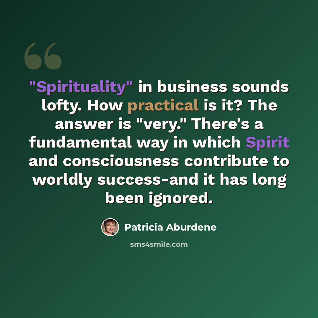 “"Spirituality" in business sounds lofty. How practical is it? The answer is "very." There's a fundamental way in which Spirit and consciousness contribute to worldly success-and it has long been ignored.” quote by Patricia Aburdene