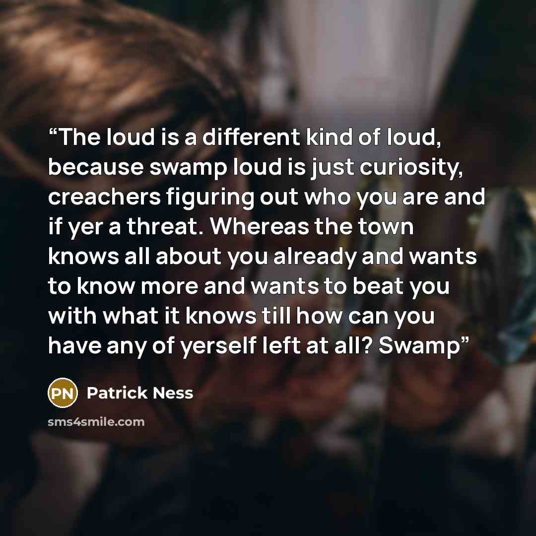 “The loud is a different kind of loud, because swamp loud is just curiosity, creachers figuring out who you are and if yer a threat. Whereas the town knows all about you already and wants to know more and wants to beat you with what it knows till how can you have any of yerself left at all? Swamp” quote by Patrick Ness