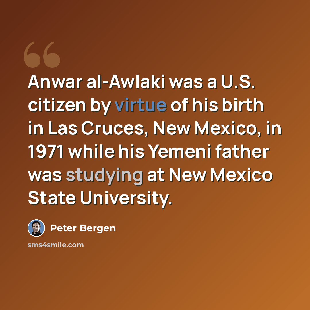 “Anwar al-Awlaki was a U.S. citizen by virtue of his birth in Las Cruces, New Mexico, in 1971 while his Yemeni father was studying at New Mexico State University.” quote by Peter Bergen