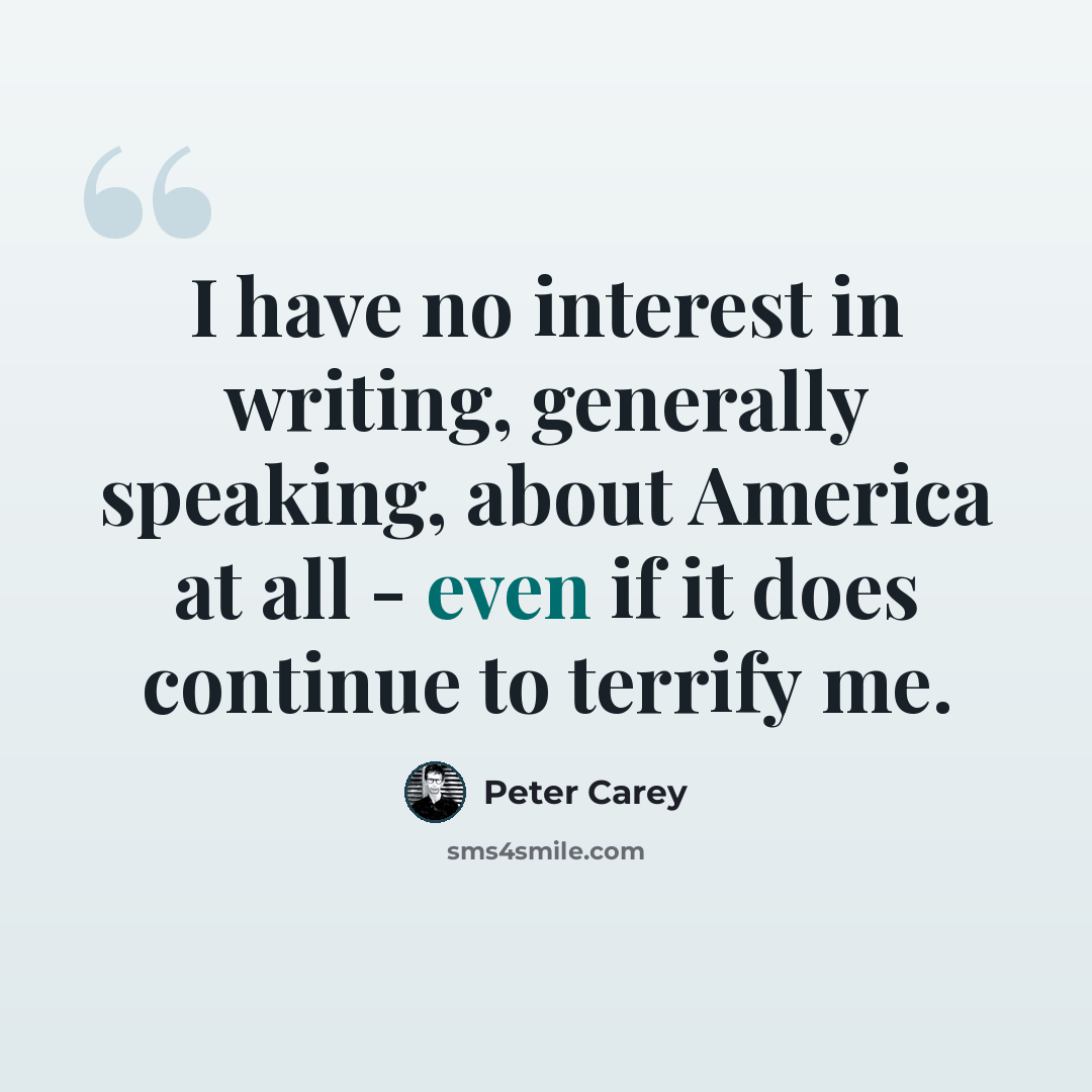 “I have no interest in writing, generally speaking, about America at all - even if it does continue to terrify me.” quote by Peter Carey