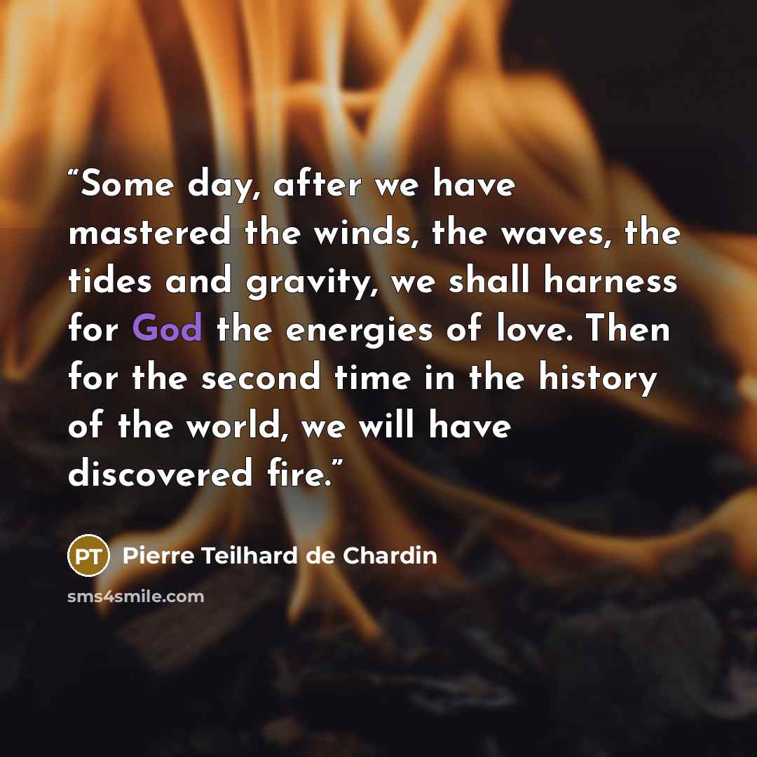 “Some day, after we have mastered the winds, the waves, the tides and gravity, we shall harness for God the energies of love. Then for the second time in the history of the world, we will have discovered fire.” quote by Pierre Teilhard de Chardin