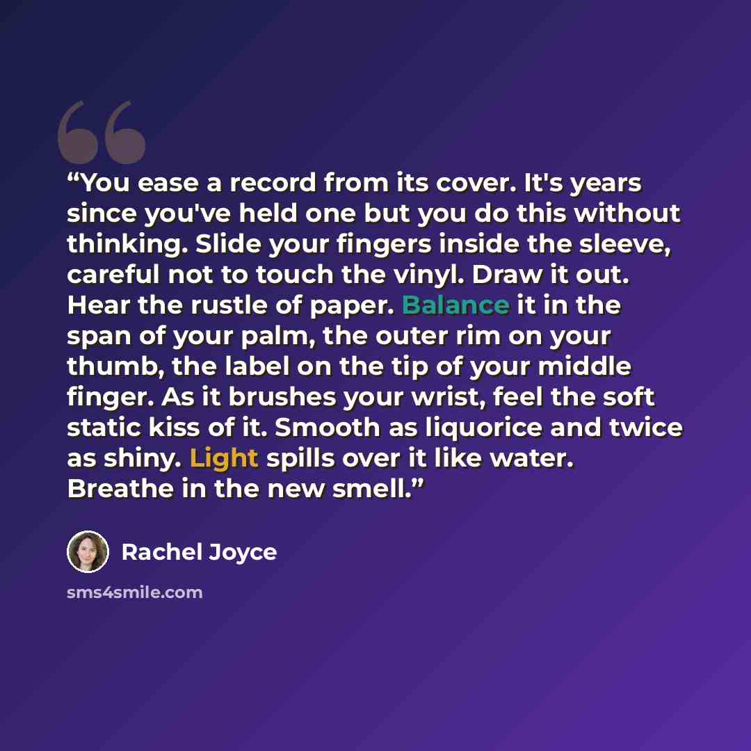“You ease a record from its cover. It's years since you've held one but you do this without thinking. Slide your fingers inside the sleeve, careful not to touch the vinyl. Draw it out. Hear the rustle of paper. Balance it in the span of your palm, the outer rim on your thumb, the label on the tip…” quote by Rachel Joyce