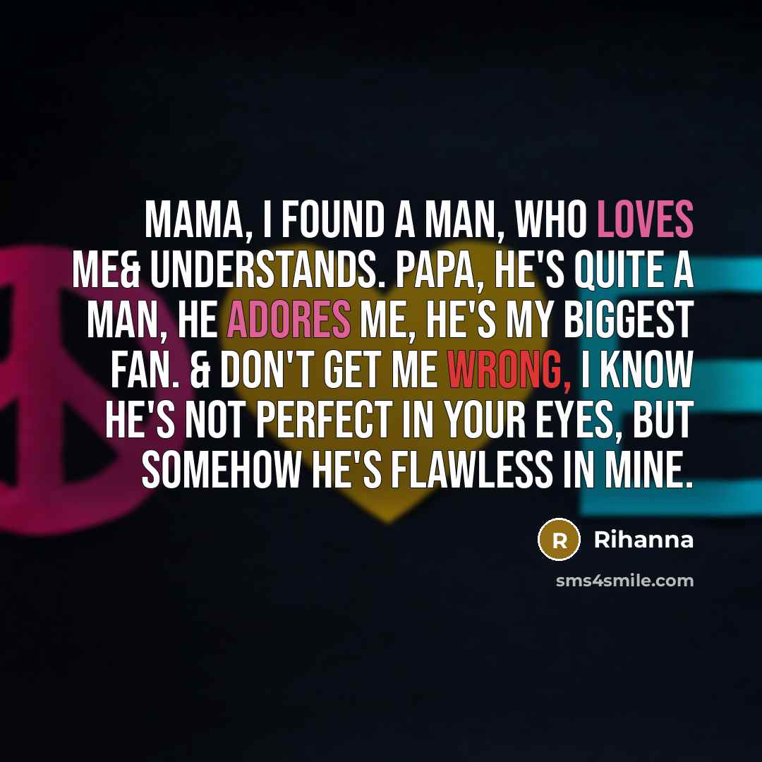 “Mama, I found a man, who loves me& understands. Papa, he's quite a man, he adores me, he's my biggest fan. & don't get me wrong, I know he's not perfect in your eyes, but somehow he's flawless in mine.” quote by Rihanna